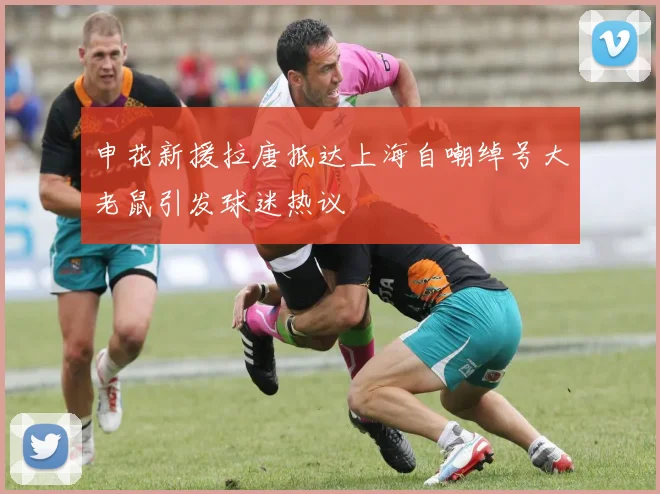 申花新援拉唐抵达上海自嘲绰号大老鼠引发球迷热议