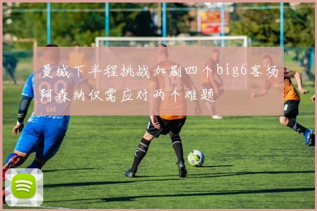 曼城下半程挑战加剧四个big6客场阿森纳仅需应对两个难题