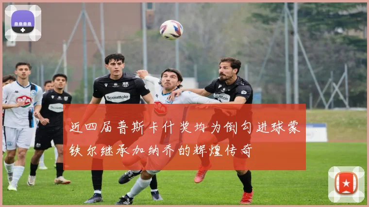 近四届普斯卡什奖均为倒勾进球蒙铁尔继承加纳乔的辉煌传奇
