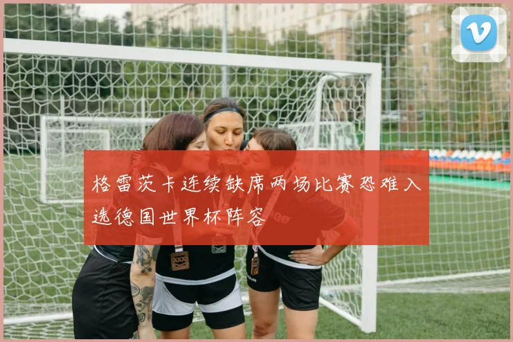 格雷茨卡连续缺席两场比赛恐难入选德国世界杯阵容