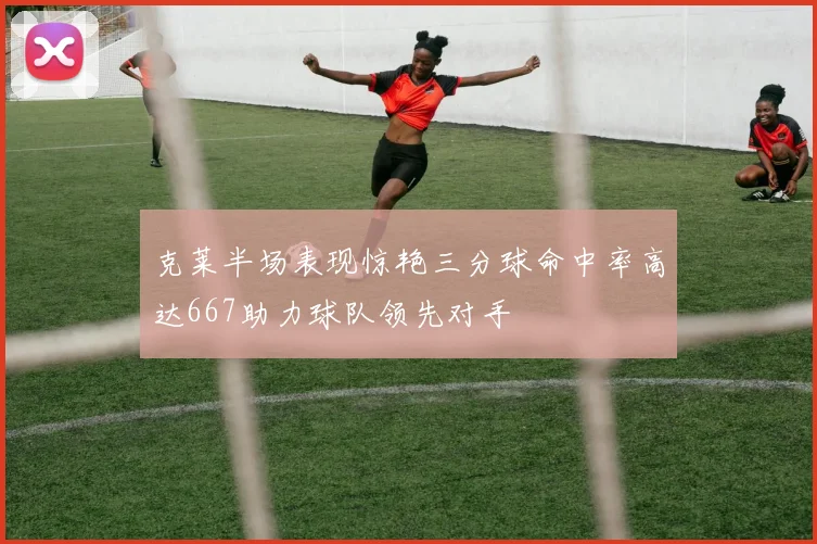 克莱半场表现惊艳三分球命中率高达667助力球队领先对手