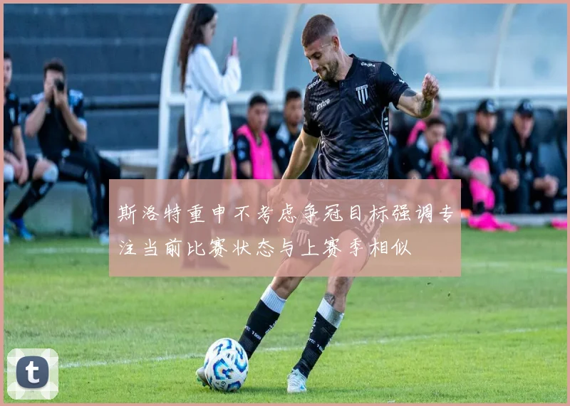 斯洛特重申不考虑争冠目标强调专注当前比赛状态与上赛季相似