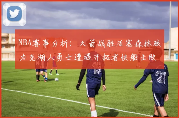 NBA赛事分析：火箭战胜活塞森林狼力克湖人勇士遭遇开拓者快船击败太阳