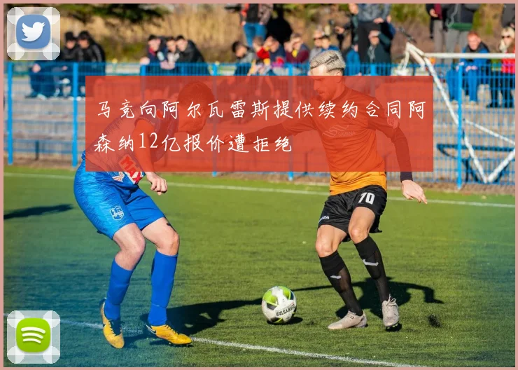 马竞向阿尔瓦雷斯提供续约合同阿森纳12亿报价遭拒绝