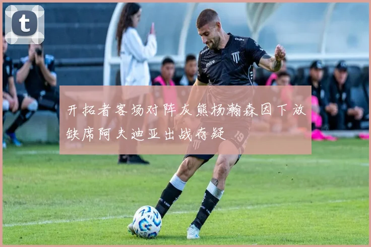开拓者客场对阵灰熊杨瀚森因下放缺席阿夫迪亚出战存疑
