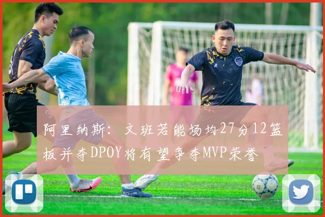 阿里纳斯：文班若能场均27分12篮板并夺DPOY将有望争夺MVP荣誉
