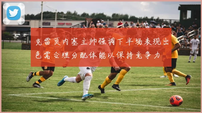 克雷莫内塞主帅强调下半场表现出色需合理分配体能以保持竞争力