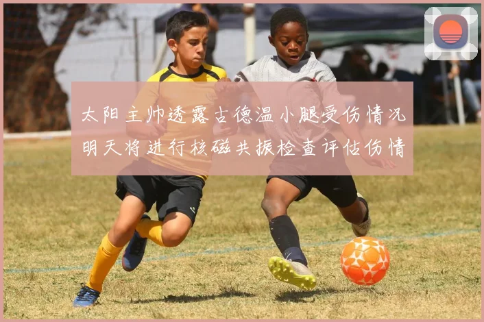 太阳主帅透露古德温小腿受伤情况明天将进行核磁共振检查评估伤情