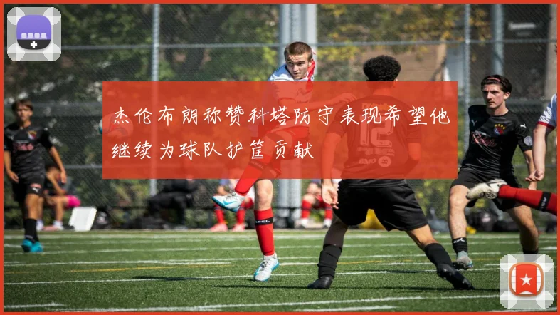 杰伦布朗称赞科塔防守表现希望他继续为球队护筐贡献