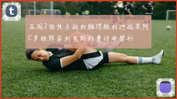 亚冠2场焦点战利雅得胜利迎战果阿C罗缺阵菲利克斯科曼待命替补
