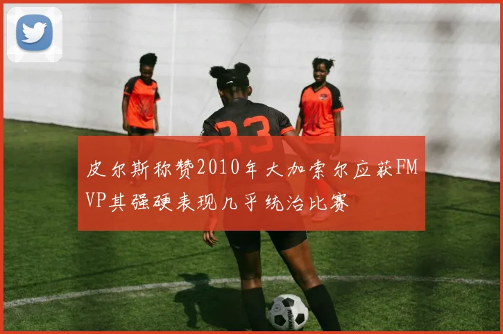 皮尔斯称赞2010年大加索尔应获FMVP其强硬表现几乎统治比赛