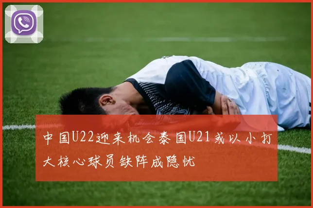 中国U22迎来机会泰国U21或以小打大核心球员缺阵成隐忧