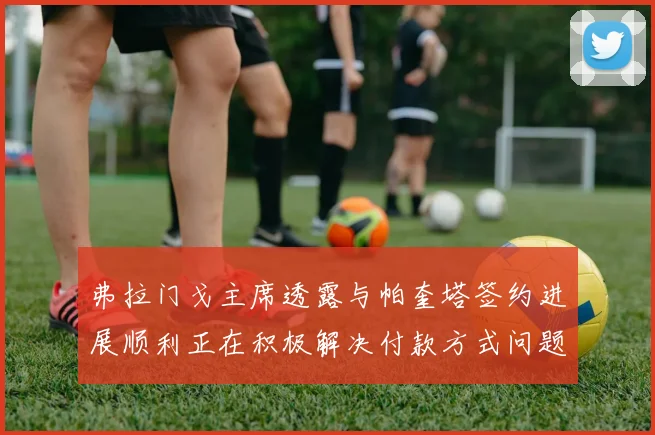 弗拉门戈主席透露与帕奎塔签约进展顺利正在积极解决付款方式问题