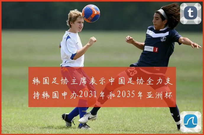 韩国足协主席表示中国足协全力支持韩国申办2031年和2035年亚洲杯赛事