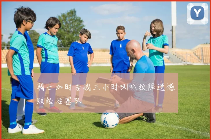 骑士加时苦战三小时喇叭故障遗憾败给活塞队