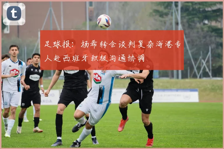足球报：杨希转会谈判复杂海港专人赴西班牙积极沟通协调
